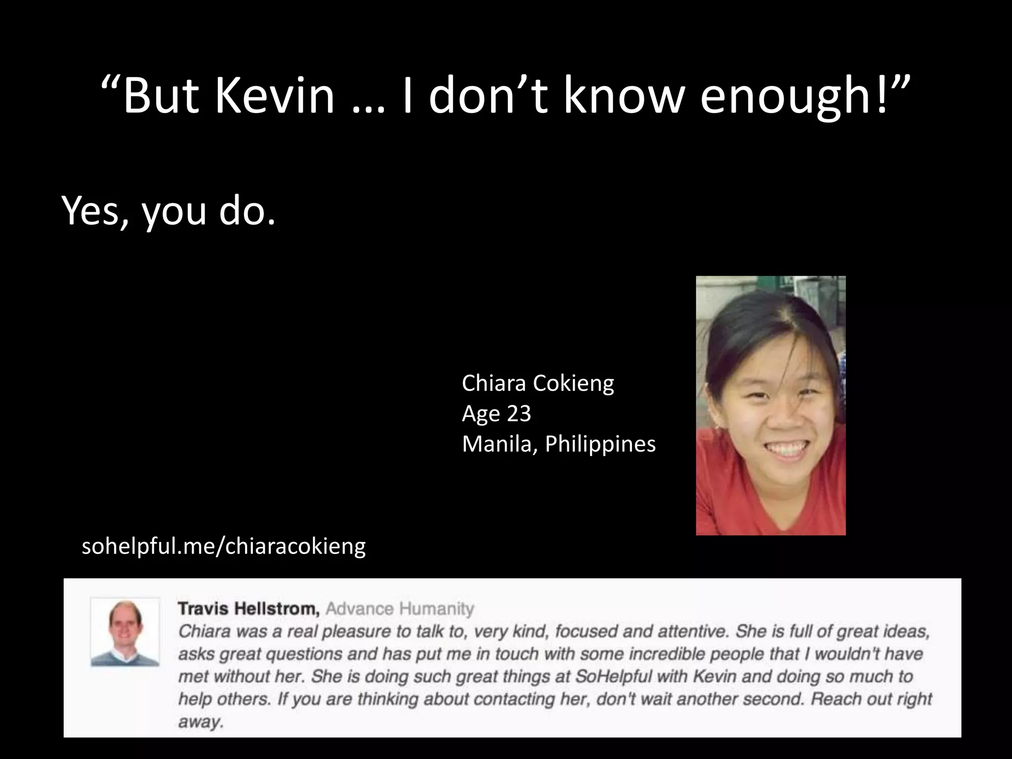 “But Kevin … I don’t know enough!” 
Yes, you do. 
Chiara Cokieng 
Age 23 
Manila, Philippines 
sohelpful.me/chiaracokieng 
 