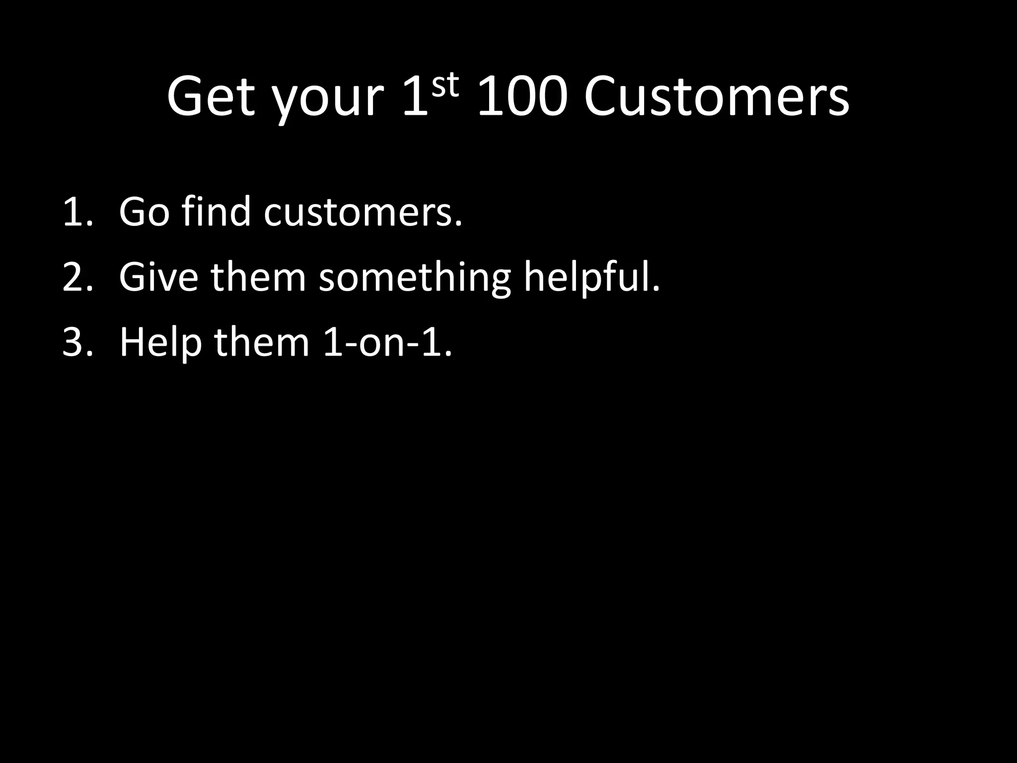 Get your 1st 100 Customers 
1. Go find customers. 
2. Give them something helpful. 
3. Help them 1-on-1. 
 