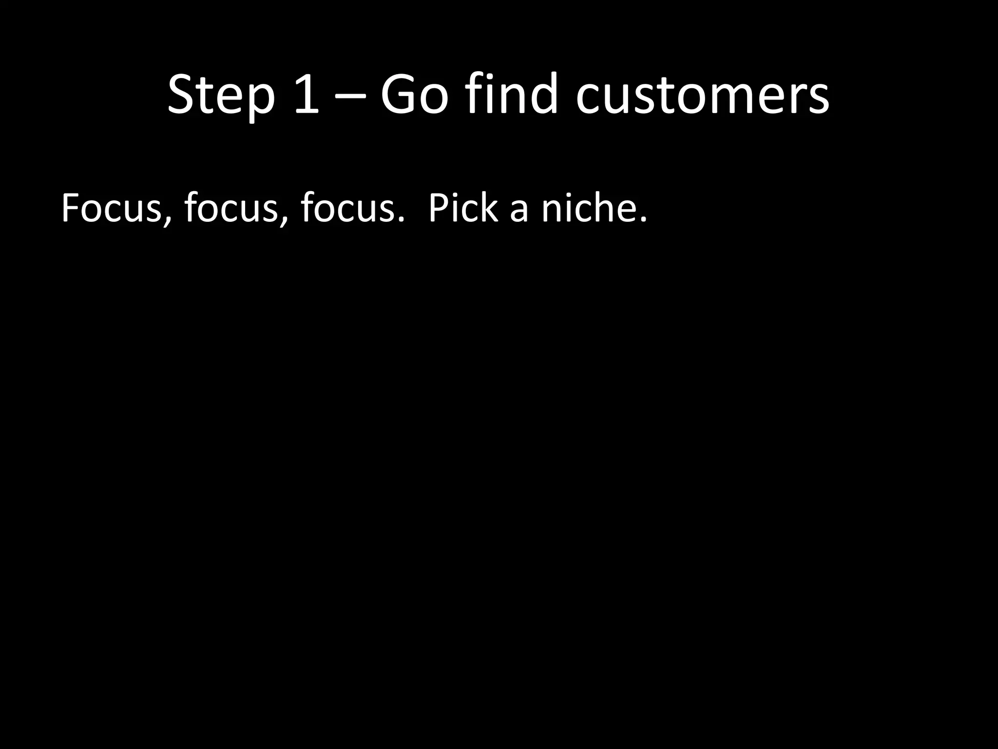 Step 1 – Go find customers 
Focus, focus, focus. Pick a niche. 
 