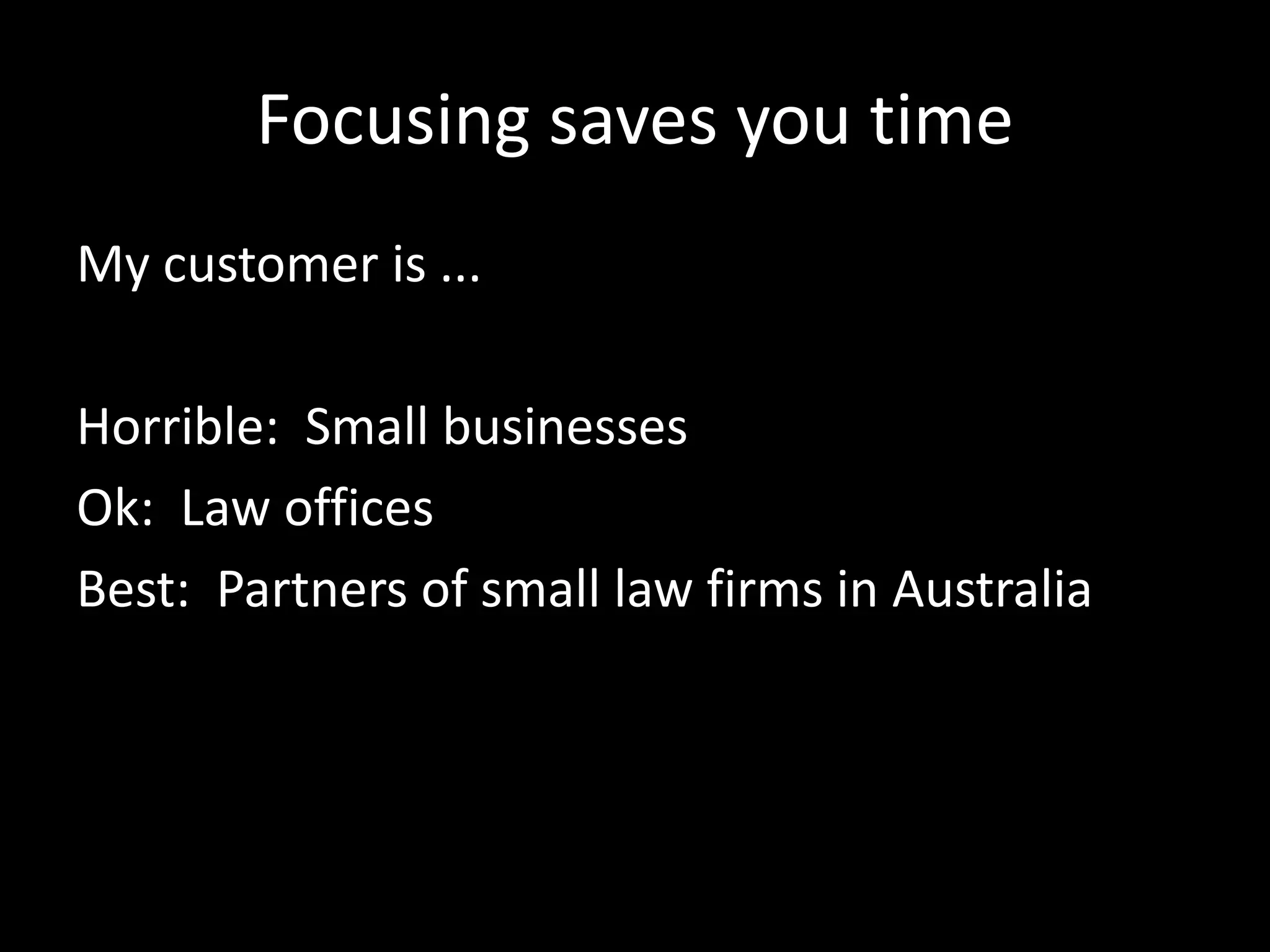Focusing saves you time 
My customer is ... 
Horrible: Small businesses 
Ok: Law offices 
Best: Partners of small law firms in Australia 
 