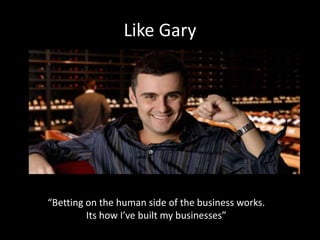 Like Gary 
“Betting on the human side of the business works. 
Its how I’ve built my businesses” 
 