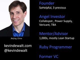 Founder 
SoHelpful, 3 previous 
Angel Investor 
Collabspot , Power Supply, 
Vericant, TBA 
Mentor/Advisor 
1,000s, mostly Lean Startup 
Ruby Programmer 
Former VC 
Beijing, China 
kevindewalt.com 
@kevindewalt 
 