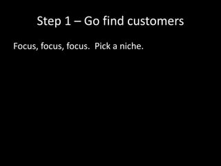 Step 1 – Go find customers 
Focus, focus, focus. Pick a niche. 
 