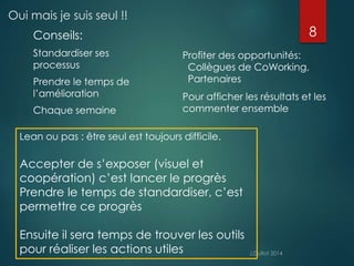 Oui mais je suis seul !! 
Conseils: 
Standardiser ses 
processus 
Prendre le temps de 
l’amélioration 
Chaque semaine 
8 
Profiter des opportunités: 
Collègues de CoWorking, 
Partenaires 
Pour afficher les résultats et les 
commenter ensemble 
Lean ou pas : être seul est toujours difficile. 
Accepter de s’exposer (visuel et 
coopération) c’est lancer le progrès 
Prendre le temps de standardiser, c’est 
permettre ce progrès 
Ensuite il sera temps de trouver les outils 
pour réaliser les actions utiles 
 