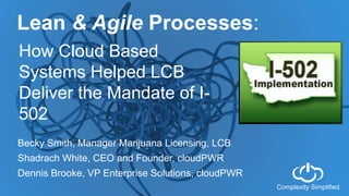 Complexity Simplified.
Lean & Agile Processes:
How Cloud Based
Systems Helped LCB
Deliver the Mandate of I-
502
Becky Smith, Manager Marijuana Licensing, LCB
Shadrach White, CEO and Founder, cloudPWR
Dennis Brooke, VP Enterprise Solutions, cloudPWR
 