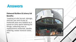 Answers
Oakwood Builders & Joinery Ltd
Benefits:
‘Looking at site lay-out, storage,
and the use and re-use of
materials was very helpful as it
saved on time spent looking for
things, collecting new or
replacement materials, double
ordering, waste removal costs,
etc.’
 