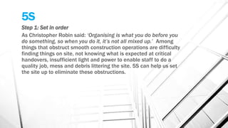 5S
Step 1: Set in order
As Christopher Robin said: ‘Organising is what you do before you
do something, so when you do it, it’s not all mixed up.’ Among
things that obstruct smooth construction operations are difficulty
finding things on site, not knowing what is expected at critical
handovers, insufficient light and power to enable staff to do a
quality job, mess and debris littering the site. 5S can help us set
the site up to eliminate these obstructions.
 