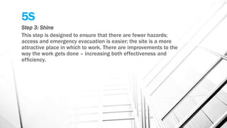 5S
Step 3: Shine
This step is designed to ensure that there are fewer hazards;
access and emergency evacuation is easier; the site is a more
attractive place in which to work. There are improvements to the
way the work gets done – increasing both effectiveness and
efficiency.
 
