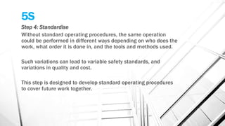5S
Step 4: Standardise
Without standard operating procedures, the same operation
could be performed in different ways depending on who does the
work, what order it is done in, and the tools and methods used.
Such variations can lead to variable safety standards, and
variations in quality and cost.
This step is designed to develop standard operating procedures
to cover future work together.
 