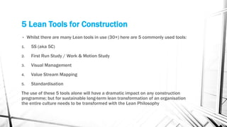 5 Lean Tools for Construction
• Whilst there are many Lean tools in use (30+) here are 5 commonly used tools:
1. 5S (aka 5C)
2. First Run Study / Work & Motion Study
3. Visual Management
4. Value Stream Mapping
5. Standardisation
The use of these 5 tools alone will have a dramatic impact on any construction
programme; but for sustainable long-term lean transformation of an organisation
the entire culture needs to be transformed with the Lean Philosophy
 