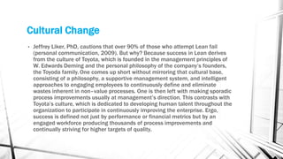 Cultural Change
• Jeffrey Liker, PhD, cautions that over 90% of those who attempt Lean fail
(personal communication, 2009). But why? Because success in Lean derives
from the culture of Toyota, which is founded in the management principles of
W. Edwards Deming and the personal philosophy of the company’s founders,
the Toyoda family. One comes up short without mirroring that cultural base,
consisting of a philosophy, a supportive management system, and intelligent
approaches to engaging employees to continuously define and eliminate
wastes inherent in non–value processes. One is then left with making sporadic
process improvements usually at management’s direction. This contrasts with
Toyota’s culture, which is dedicated to developing human talent throughout the
organization to participate in continuously improving the enterprise. Ergo,
success is defined not just by performance or financial metrics but by an
engaged workforce producing thousands of process improvements and
continually striving for higher targets of quality.
 