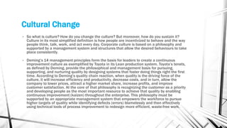 Cultural Change
• So what is culture? How do you change the culture? But moreover, how do you sustain it?
Culture in its most simplified definition is how people are incentivized to behave and the way
people think, talk, work, and act every day. Corporate culture is based on a philosophy and
supported by a management system and structures that allow the desired behaviours to take
place consistently.
• Deming’s 14 management principles form the basis for leaders to create a continuous
improvement culture as exemplified by Toyota in its Lean production system. Toyota’s tenets,
as defined by Deming, provide the philosophical and management basis for pursuing,
supporting, and nurturing quality by designing systems that foster doing things right the first
time. According to Deming’s quality chain reaction, when quality is the driving force of the
culture, it will increase efficiency and productivity, decrease costs, and in turn, allow the
company to lower prices, attract a higher market share, increase profits, and improve
customer satisfaction. At the core of that philosophy is recognizing the customer as a priority
and developing people as the most important resource to achieve that quality by enabling
continuous improvement (kaizen) throughout the enterprise. This philosophy must be
supported by an appropriate management system that empowers the workforce to pursue
higher targets of quality while identifying defects (errors) blamelessly and then effectively
using technical tools of process improvement to redesign more efficient, waste-free work.
 