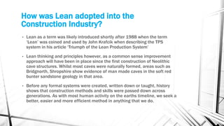 How was Lean adopted into the
Construction Industry?
• Lean as a term was likely introduced shortly after 1988 when the term
‘Lean’ was coined and used by John Krafcik when describing the TPS
system in his article ‘Triumph of the Lean Production System’
• Lean thinking and principles however, as a common sense improvement
approach will have been in place since the first construction of Neolithic
cave structures. Whilst most caves were naturally formed, areas such as
Bridgnorth, Shropshire show evidence of man made caves in the soft red
bunter sandstone geology in that area.
• Before any formal systems were created, written down or taught, history
shows that construction methods and skills were passed down across
generations. As with most human activity on the earths timeline, we seek a
better, easier and more efficient method in anything that we do.
 
