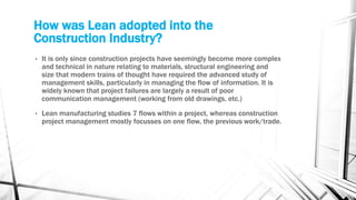 How was Lean adopted into the
Construction Industry?
• It is only since construction projects have seemingly become more complex
and technical in nature relating to materials, structural engineering and
size that modern trains of thought have required the advanced study of
management skills, particularly in managing the flow of information. It is
widely known that project failures are largely a result of poor
communication management (working from old drawings, etc.)
• Lean manufacturing studies 7 flows within a project, whereas construction
project management mostly focusses on one flow, the previous work/trade.
 