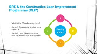 BRE & the Construction Lean Improvement
Programme (CLIP)
• What is the PDCA Deming Cycle?
• Name 2 Project case studies from
BRE CLIP
• Name 5 Lean Tools that can be
used in Construction Management
Deming
Cycle?
P
D
C
A
 