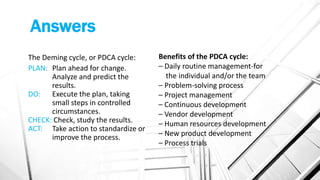 Answers
The Deming cycle, or PDCA cycle:
PLAN: Plan ahead for change.
Analyze and predict the
results.
DO: Execute the plan, taking
small steps in controlled
circumstances.
CHECK: Check, study the results.
ACT: Take action to standardize or
improve the process.
Benefits of the PDCA cycle:
– Daily routine management-for
the individual and/or the team
– Problem-solving process
– Project management
– Continuous development
– Vendor development
– Human resources development
– New product development
– Process trials
 