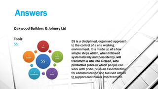 Answers
Oakwood Builders & Joinery Ltd
Tools:
5S:
5S is a disciplined, organised approach
to the control of a site working
environment. It is made up of a few
simple steps which, when followed
systematically and persistently, will
transform a site into a clean, safe
productive place in which people can
work with pride. 5S is an essential tool
for communication and focused action
to support continuous improvement.
 
