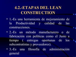wrcastillejo@terra.com.pe
4.2.-ETAPAS DEL LEAN
CONSTRUCTION
• 1.-Es una herramienta de mejoramiento de
la Productividad y calidad de las
construcciones.
• 2.-Es un método manufacturero o de
fabricación con políticas como el Justo a
tiempo ( entregas oportunas de los
subcontratistas y proveedores).
• 3.-Es una filosofía de administración
general
 