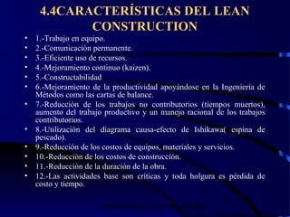 wrcastillejo@terra.com.pe
4.4CARACTERÍSTICAS DEL LEAN
CONSTRUCTION
• 1.-Trabajo en equipo.
• 2.-Comunicación permanente.
• 3.-Eficiente uso de recursos.
• 4.-Mejoramiento continuo (kaizen).
• 5.-Constructabilidad
• 6.-Mejoramiento de la productividad apoyándose en la Ingeniería de
Métodos como las cartas de balance.
• 7.-Reducción de los trabajos no contributorios (tiempos muertos),
aumento del trabajo productivo y un manejo racional de los trabajos
contributorios.
• 8.-Utilización del diagrama causa-efecto de Ishikawa( espina de
pescado).
• 9.-Reducción de los costos de equipos, materiales y servicios.
• 10.-Reducción de los costos de construcción.
• 11.-Reducción de la duración de la obra.
• 12.-Las actividades base son críticas y toda holgura es pérdida de
costo y tiempo.
 