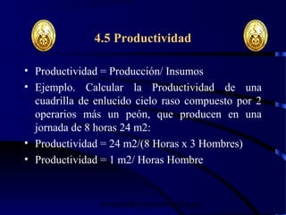 wrcastillejo@terra.com.pe
4.5 Productividad
• Productividad = Producción/ Insumos
• Ejemplo. Calcular la Productividad de una
cuadrilla de enlucido cielo raso compuesto por 2
operarios más un peón, que producen en una
jornada de 8 horas 24 m2:
• Productividad = 24 m2/(8 Horas x 3 Hombres)
• Productividad = 1 m2/ Horas Hombre
 