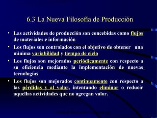 wrcastillejo@terra.com.pe
6.3 La Nueva Filosofía de Producción
• Las actividades de producción son concebidas como flujos
de materiales e información
• Los flujos son controlados con el objetivo de obtener una
mínima variabilidad y tiempo de ciclo
• Los flujos son mejorados periódicamente con respecto a
su eficiencia mediante la implementación de nuevas
tecnologías
• Los flujos son mejorados continuamente con respecto a
las pérdidas y al valor, intentando eliminar o reducir
aquellas actividades que no agregan valor.
 