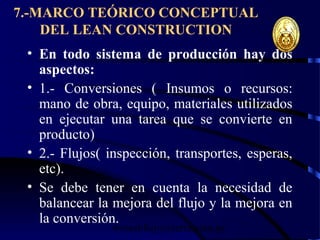 wrcastillejo@terra.com.pe
7.-MARCO TEÓRICO CONCEPTUAL
DEL LEAN CONSTRUCTION
• En todo sistema de producción hay dos
aspectos:
• 1.- Conversiones ( Insumos o recursos:
mano de obra, equipo, materiales utilizados
en ejecutar una tarea que se convierte en
producto)
• 2.- Flujos( inspección, transportes, esperas,
etc).
• Se debe tener en cuenta la necesidad de
balancear la mejora del flujo y la mejora en
la conversión.
 