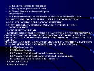 wrcastillejo@terra.com.pe
– 6.2 La Nueva Filosofía de Producción
– 6.3 Principios de generación de Valor.
– 6.4 Nuevas Medidas de Desempeño para
Mejoramiento
– 6.5 Filosofía tradicional de Producción vs Filosofía de Producción LEAN.
7.-MARCO TEÓRICO CONCEPTUAL DEL LEAN CONSTRUCTION
8.-LOS 11 PRINCIPIOS DEL LEAN CONSTRUCTION.
9.-METODOLOGÍAS Y HERRAMIENTAS QUE UTILIZA EL LEAN
CONSTRUCTION.
10.-CONSTRUCTABILIDAD.
11.-EJEMPLO DE MEJORAMIENTO DE LA GESTIÓN DE PRODUCCIÓN EN LA
CONSTRUCCIÓN APLICANDO LOS PRINCIPIOS Y FILOSOFÍA DEL LEAN
CONSTRUCCTION O CONSTRUCCIÓN SIN PÉRDIDAS DE TIEMPO, DINERO Y
CALIDAD
DESARROLLADO POR LA UNIVERSIDAD CATÓLICA DE CHILE Y EMPRESAS
PRIVADAS (PROYECTO A CARGO DEL DR.Ing. LUIS ALARCÓN ).
– 11.1 Objetivos Generales
– 11.2 Objetivos Específicos
– 11.3 Procesos y Estrategias Claves de Implementación
– 11.4 Procesos y Estrategias Claves Estrategia de Implementación
– 11.5 Evaluación e Implementacion de Indicadores
12.-CONCLUSIONES
13.-BIBLIOGRAFÍA
 