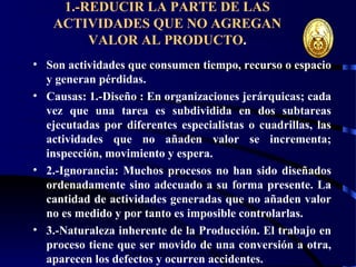 wrcastillejo@terra.com.pe
1.-REDUCIR LA PARTE DE LAS
ACTIVIDADES QUE NO AGREGAN
VALOR AL PRODUCTO.
• Son actividades que consumen tiempo, recurso o espacio
y generan pérdidas.
• Causas: 1.-Diseño : En organizaciones jerárquicas; cada
vez que una tarea es subdividida en dos subtareas
ejecutadas por diferentes especialistas o cuadrillas, las
actividades que no añaden valor se incrementa;
inspección, movimiento y espera.
• 2.-Ignorancia: Muchos procesos no han sido diseñados
ordenadamente sino adecuado a su forma presente. La
cantidad de actividades generadas que no añaden valor
no es medido y por tanto es imposible controlarlas.
• 3.-Naturaleza inherente de la Producción. El trabajo en
proceso tiene que ser movido de una conversión a otra,
aparecen los defectos y ocurren accidentes.
 