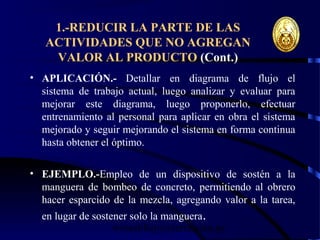 wrcastillejo@terra.com.pe
1.-REDUCIR LA PARTE DE LAS
ACTIVIDADES QUE NO AGREGAN
VALOR AL PRODUCTO (Cont.)
• APLICACIÓN.- Detallar en diagrama de flujo el
sistema de trabajo actual, luego analizar y evaluar para
mejorar este diagrama, luego proponerlo, efectuar
entrenamiento al personal para aplicar en obra el sistema
mejorado y seguir mejorando el sistema en forma continua
hasta obtener el óptimo.
• EJEMPLO.-Empleo de un dispositivo de sostén a la
manguera de bombeo de concreto, permitiendo al obrero
hacer esparcido de la mezcla, agregando valor a la tarea,
en lugar de sostener solo la manguera.
 