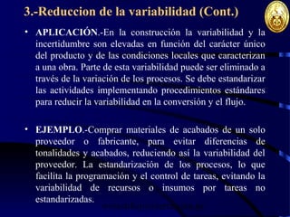 wrcastillejo@terra.com.pe
3.-Reduccion de la variabilidad (Cont.)
• APLICACIÓN.-En la construcción la variabilidad y la
incertidumbre son elevadas en función del carácter único
del producto y de las condiciones locales que caracterizan
a una obra. Parte de esta variabilidad puede ser eliminado a
través de la variación de los procesos. Se debe estandarizar
las actividades implementando procedimientos estándares
para reducir la variabilidad en la conversión y el flujo.
• EJEMPLO.-Comprar materiales de acabados de un solo
proveedor o fabricante, para evitar diferencias de
tonalidades y acabados, reduciendo así la variabilidad del
proveedor. La estandarización de los procesos, lo que
facilita la programación y el control de tareas, evitando la
variabilidad de recursos o insumos por tareas no
estandarizadas.
 