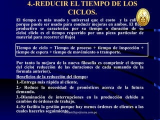 wrcastillejo@terra.com.pe
4.-REDUCIR EL TIEMPO DE LOS
CICLOS.
El tiempo es más usado y universal que el costo y la calidad
porque puede ser usado para conducir mejoras en ambos. El flujo
productivo se caracteriza por su tiempo o duración de su
ciclo( cliclo es el tiempo requerido por una pieza particular de
material para recorrer el flujo)
Tiempo de ciclo = Tiempo de proceso + tiempo de inspección +
tiempo de espera + tiempo de movimiento o transporte.
Por tanto la mejora de la nueva filosofía es comprimir el tiempo
del ciclo( reducción de las duraciones de cada sumando de la
fórmula anterior).
Beneficios de la reducción del tiempo:
1.-Entrega más rápida al cliente.
2.- Reduce la necesidad de pronósticos acerca de la futura
demanda.
3.-Disminución de interrupciones en la producción debido a
cambios de órdenes de trabajo.
4.-Se facilita la gestión porque hay menos órdenes de clientes a las
cuales hacerles seguimiento.
 