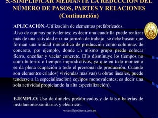 wrcastillejo@terra.com.pe
5.-SIMPLIFICAR MEDIANTE LA REDUCCIÓN DEL
NÚMERO DE PASOS, PARTES Y RELACIONES
(Continuación)
APLICACIÓN.-Utilización de elementos prefabricados.
-Uso de equipos polivalentes; es decir una cuadrilla puede realizar
más de una actividad en una jornada de trabajo, se debe buscar que
forman una unidad monolítica de producción como columnas de
concreto, por ejemplo, donde un mismo grupo puede colocar
fierro, encofrar y vaciar concreto. Ello disminuye los tiempos no
contributorios o tiempos improductivos, ya que en todo momento
se da plena ocupación a todo el prersonal de producción. Cuando
son elementos eriados( viviendas masivas) u obras lineales, puede
tenderse a la especialización( equipos monovalentes; es decir una
sola actividad propiciando la alta especialización).
EJEMPLO: Uso de dinteles prefabricados y de kits o baterías de
instalaciones sanitarias y eléctricas.
 