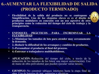6.-AUMENTAR LA FLEXIBILIDAD DE SALIDA
(PRODUCTO TERMINADO)
• Flexibilidad de la salida del producto no se contrapone a
Simplificación. Uno de los elemntos claves es es el diseño de
productos modulares en conexión con un uso agresivo de otro
principios como la reducción del tiempo del ciclo de trabajo y la
transparencia.
• ENFOQUES PRÁCTICOS PARA INCREMNTAR LA
FLEXIBILIDAD
• 1.-Minimizar los tamaños de lote para atender muy cercanamente
la demanda.
• 2.-Reducir la dificultad de los arranques y cambios de productos.
• 3.-Personalizar el producto al final del proceso.
• 4.-Entrenar a trabajadores multihabilidosos.
• APLICACIÓN.-Reducción del tiempo del ciclo, a través de la
reducción de los tamaños de los lotes( una mayor sectorización). Uso
de mano de obra polivalente( que pueden ejecutar varias tareas).
• EJEMPLO.-No construir tabiques interiores hasta la etapa final de
 
