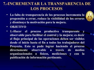 wrcastillejo@terra.com.pe
7.-INCREMENTAR LA TRANSPARENCIA DE
LOS PROCESOS
• La falta de transparencia de los procesos incrementa la
propensión a errar, reduce la visibilidad de los errores
y disminuye la motivación para la mejora.
• OBJETIVO
• 1.-Hacer el proceso productivo transparente y
observable para facilitar el control y la mejora; es decir
el flujo principal de las operaciones deben ser visibles
desde el inicio hasta el fin a todos los trabajadores del
Proyecto. Esto se pude lograr haciendo el proceso
directamente observable a través de medios
organizacionales o físicos, mediciones y con la
publicación de información pertinente.
 