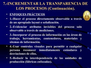 wrcastillejo@terra.com.pe
7.-INCREMENTAR LA TRANSPARENCIA DE
LOS PROCESOS (Continuación).
• ENFOQUES PRÁCTICOS
• 1.-Hacer el proceso directamente observable a través
de un apropiado layout o señalización.
• 2.-Evidenciar atributos invisibles del proceso solo
observable a través de mediciones.
• 3.-Incorporar el proceso de información en las áreas de
trabajo, herramientas, contenedores, materiales y
sitemas de información.
• 4.-Usar controles visuales para permitir a cualquier
persona reconocer inmediatamente estándares y
desviaciones de ellos.
• 5.-Reducir la interdependencia de las unidades de
producción (fábricas enfocadas).
 