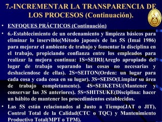 7.-INCREMENTAR LA TRANSPARENCIA DE
LOS PROCESOS (Continuación).
• ENFOQUES PRÁCTICOS (Continuación)
• 6.-Establecimiento de un ordenamiento y limpieza básicos para
eliminar lo inservible(Método japonés de las 5S (Imai 1986)
para mejorar el ambiente de trabajo y fomentar la disciplina en
el trabajo, propiciando confianza entre los empleados para
realizar la mejora continua: 1S=SEIRI(Areglo apropiado del
lugar de trabajo separando las cosas no necesarias y
deshaciendose de ellas). 2S=SEITON(Orden: un lugar para
cada cosa y cada cosa en su lugar). 3S=SEISO(Limpiar su área
de trabajo completamente). 4S=SEIKETSU(Mantener y
conservar las 3S anteriores). 5S=SHITSUKE(Disciplina: hacer
un hábito de mantener los procedimientos establecidos.
• Las 5S están relacionados al Justo a Tiempo(JAT o JIT),
Control Total de la Calidad(CTC o TQC) y Mantenimiento
Productivo Total(MPT o TPM).
 