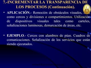 wrcastillejo@terra.com.pe
7.-INCREMENTAR LA TRANSPARENCIA DE
LOS PROCESOS (Continuación).
• APLICACIÓN.- Remoción de obstáculos visuales, tales
como cercos y divisiones o compartimientos. Utilización
de dispositivos visuales tales como carteles,
señalizaciones luminosas, demarcación de áreas, etc.
• EJEMPLO.- Cercos con alambres de púas. Cuadros de
comunicaciones. Señalización de los servicios que están
siendo ejecutados.
 