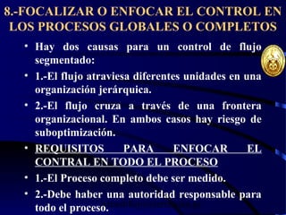 wrcastillejo@terra.com.pe
8.-FOCALIZAR O ENFOCAR EL CONTROL EN
LOS PROCESOS GLOBALES O COMPLETOS
• Hay dos causas para un control de flujo
segmentado:
• 1.-El flujo atraviesa diferentes unidades en una
organización jerárquica.
• 2.-El flujo cruza a través de una frontera
organizacional. En ambos casos hay riesgo de
suboptimización.
• REQUISITOS PARA ENFOCAR EL
CONTRAL EN TODO EL PROCESO
• 1.-El Proceso completo debe ser medido.
• 2.-Debe haber una autoridad responsable para
todo el proceso.
 