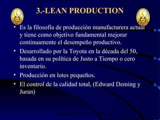 wrcastillejo@terra.com.pe
3.-LEAN PRODUCTION
• Es la filosofía de producción manufacturera actual
y tiene como objetivo fundamental mejorar
continuamente el desempeño productivo.
• Desarrollado por la Toyota en la década del 50,
basada en su política de Justo a Tiempo o cero
inventario.
• Producción en lotes pequeños.
• El control de la calidad total, (Edward Deming y
Juran)
 