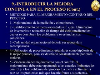9.-INTRODUCIR LA MEJORA
CONTINUA EN EL PROCESO (Cont.)
• MÉTODOS PARA EL MEJORAMIENTO CONTINUO DEL
PROCESO.
• 1.-Mejoramiento de la medición y el monitoreo.
• 2.-Establecimiento de metas extendidas (P. ejem. Eliminación
de inventarios o reducción de tiempo del ciclo) mediante los
cuales se descubren los problemas y se estimulan sus
soluciones.
• 3.-Cada unidad organizacional debería ser requerida y
recompensada.
• 4.-Utilización de procedimientos estándares como hipótesis de
la mejor práctica, para ser desafiado constantemente por otros
mejores.
• 5.-Vinculación del mejoramiento con el control: el
mejoramiento debe estar apuntando a las actuales limitantes de
control y a los problemas del proceso. La meta es eliminar la
raíz de los problemas más que hacerle frente a sus efectos.
 