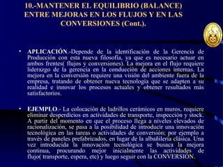 10.-MANTENER EL EQUILIBRIO (BALANCE)
ENTRE MEJORAS EN LOS FLUJOS Y EN LAS
CONVERSIONES (Cont.).
• APLICACIÓN.-Depende de la identificación de la Gerencia de
Producción con esta nueva filosofía, ya que es necesario actuar en
ambos frentes( flujos y conversiones). La mejora en el flujo requiere
liderazgo de la gerencia en la conducción de acciones internas. La
mejora en la conversión requiere una visión del ambiente fuera de la
empresa, tratando de obtener nueva tecnología que se adapten a su
realidad e innovar los procesos actuales y obtener resultados más
satisfactorios.
• EJEMPLO.- La colocación de ladrillos cerámicos en muros, requiere
eliminar desperdicios en actividades de transporte, inspección y stock.
A partir del momento en que el proceso llega a niveles elevados de
racionalización, se pasa a la posibilidad de introducir una innovación
tecnológica en las tareas o actividades de conversión; por ejemplo a
través de paneles prefabricados, en lugar de la albañilería clásica. Una
vez introducida la innovación tecnológica se busaca la mejora
continua, procurando mejor inicialmente las actividades de
flujo( transporte, espera, etc) y luego seguir con la CONVERSIÓN.
 
