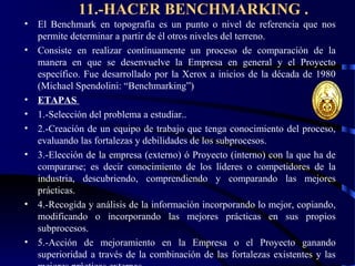 11.-HACER BENCHMARKING .
• El Benchmark en topografía es un punto o nivel de referencia que nos
permite determinar a partir de él otros niveles del terreno.
• Consiste en realizar continuamente un proceso de comparación de la
manera en que se desenvuelve la Empresa en general y el Proyecto
específico. Fue desarrollado por la Xerox a inicios de la década de 1980
(Michael Spendolini: “Benchmarking”)
• ETAPAS
• 1.-Selección del problema a estudiar..
• 2.-Creación de un equipo de trabajo que tenga conocimiento del proceso,
evaluando las fortalezas y debilidades de los subprocesos.
• 3.-Elección de la empresa (externo) ó Proyecto (interno) con la que ha de
compararse; es decir conocimiento de los líderes o competidores de la
industria, descubriendo, comprendiendo y comparando las mejores
prácticas.
• 4.-Recogida y análisis de la información incorporando lo mejor, copiando,
modificando o incorporando las mejores prácticas en sus propios
subprocesos.
• 5.-Acción de mejoramiento en la Empresa o el Proyecto ganando
superioridad a través de la combinación de las fortalezas existentes y las
 
