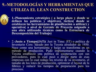 wrcastillejo@terra.com.pe
9.-METODOLOGÍAS Y HERRAMIENTAS QUE
UTILIZA EL LEAN CONSTRUCTION
• 1.-Planeamiento estratégico ( a largo plazo y donde se
definen las políticas y objetivos), táctico( donde se
establecen las herramientas de planificación a utilizar) y
operativo( a nivel de Gerente de Proyecto asignado a
una obra utilizando técnicas como la Estructura de
Descomposición del Trabajo)
• 2.-Justo a Tiempo(JAT)( Just in Time: JIT) o política de
Inventario Cero. Ideado por la Toyota alrededor de 1950.
Nace como una herramienta y luego se transforma en un
método de producción. Pudo implementarse cuando la
Toyota estableció una política de cooperación con sus
proveedores, para lo cual pasó a dirigir parte de esas
empresas con lo cual redujo los niveles de su inventario, el
tamaño de los lotes de producción, optimizar el layout de la
fábrica y reducir los tiempos de preparación para los
procesos.
 