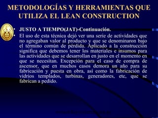 wrcastillejo@terra.com.pe
METODOLOGÍAS Y HERRAMIENTAS QUE
UTILIZA EL LEAN CONSTRUCTION
• JUSTO A TIEMPO(JAT)-Continuación.
• El uso de esta técnica dejó ver una serie de actividades que
no agregaban valor al producto y que se denominaron bajo
el término común de pérdida. Aplicado a la construcción
significa que debemos tener los materiales e insumos para
las actividades que se desarrollan en justo en el momento en
que se necesitan. Excepción para el caso de compra de
ascensor, que en muchos casos demora un año para su
fabricación y puesta en obra, así como la fabricación de
vidrios templados, turbinas, generadores, etc, que se
fabrican a pedido.
 