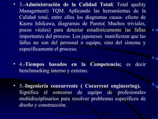 wrcastillejo@terra.com.pe
• 3.-Administración de la Calidad Total( Total quality
Management) TQM. Aplicando las herramientas de la
Calidad total, entre ellos los diagramas causa- efecto de
Kaoru Ishikawa, diagramas de Pareto( Muchos triviales,
pocos vitales) para detectar estadísticamente las fallas
importantes del proceso. Los japoneses manifiestan que las
fallas no son del personal o equipo, sino del sistema y
específicamente el proceso.
• 4.-Tiempos basados en la Competencia; es decir
benchmarking interno y externo.
• 5.-Ingeniería concurrente ( Cocurrent engineering).
Significa el concurso de equipo de profesionales
multidisciplinarios para resolver problemas específicos de
diseño y construcción.
 