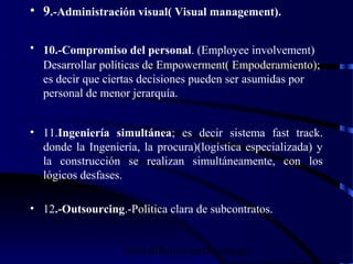 wrcastillejo@terra.com.pe
• 9.-Administración visual( Visual management).
• 10.-Compromiso del personal. (Employee involvement)
Desarrollar políticas de Empowerment( Empoderamiento);
es decir que ciertas decisiones pueden ser asumidas por
personal de menor jerarquía.
• 11.Ingeniería simultánea; es decir sistema fast track.
donde la Ingeniería, la procura)(logística especializada) y
la construcción se realizan simultáneamente, con los
lógicos desfases.
• 12.-Outsourcing.-Política clara de subcontratos.
 