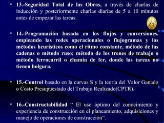 • 13.-Seguridad Total de las Obras, a través de charlas de
inducción y posteriormente charlas diarias de 5 a 10 minutos
antes de empezar las tareas.
• 14.-Programación basada en los flujos y conversiones.
empleando las redes operacionales o flujogramas y los
métodos heurísticos como el ritmo constante, método de las
cadenas o método ruso; método de los trenes de trabajo o
método ferrocarril o chamín de fer, donde las tareas no
tienen holgura.
• 15.-Control basado en la curvas S y la teoría del Valor Ganado
o Costo Presupuestado del Trabajo Realizado(CPTR).
• 16.-Constructabilidad “ El uso óptimo del conocimiento y
experiencia de construcción en el planeamiento, adquisiciones y
manejo de operaciones de construcción”.
 