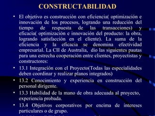 CONSTRUCTABILIDAD
• El objetivo es construcción con eficiencia( optimización e
innovación de los procesos, logrando una reducción del
tiempo de respuesta de las transacciones) y
eficacia( optimización e innovación del producto: la obra,
logrando satisfacción en el cliente). La suma de la
eficiencia y la eficacia se denomina efectividad
empresarial. La CII de Australia, dio las siguientes pautas
para una estrecha cooperación entre clientes, proyectistas y
constructores:
• 13.1 Integración con el Proyecto(Todas las especialidades
deben coordinar y realizar planos integrados)
• 13.2 Conocimiento y experiencia en construcción del
personal dirigente.
• 13.3 Habilidad de la mano de obra adecuada al proyecto,
experiencia probada.
• 13.4 Objetivos corporativos por encima de intereses
particulares o de grupo.
 
