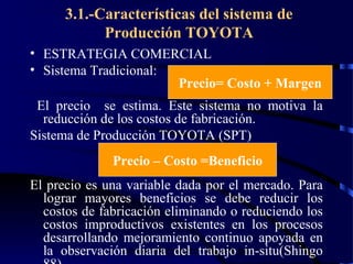 wrcastillejo@terra.com.pe
3.1.-Características del sistema de
Producción TOYOTA
• ESTRATEGIA COMERCIAL
• Sistema Tradicional:
El precio se estima. Este sistema no motiva la
reducción de los costos de fabricación.
Sistema de Producción TOYOTA (SPT)
El precio es una variable dada por el mercado. Para
lograr mayores beneficios se debe reducir los
costos de fabricación eliminando o reduciendo los
costos improductivos existentes en los procesos
desarrollando mejoramiento continuo apoyada en
la observación diaria del trabajo in-situ(Shingo
Precio= Costo + Margen
Precio – Costo =Beneficio
 