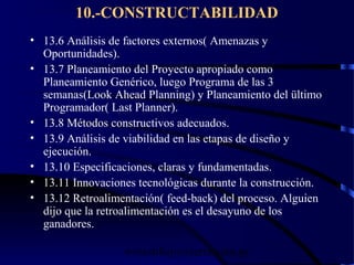 wrcastillejo@terra.com.pe
10.-CONSTRUCTABILIDAD
• 13.6 Análisis de factores externos( Amenazas y
Oportunidades).
• 13.7 Planeamiento del Proyecto apropiado como
Planeamiento Genérico, luego Programa de las 3
semanas(Look Ahead Planning) y Planeamiento del ültimo
Programador( Last Planner).
• 13.8 Métodos constructivos adecuados.
• 13.9 Análisis de viabilidad en las etapas de diseño y
ejecución.
• 13.10 Especificaciones, claras y fundamentadas.
• 13.11 Innovaciones tecnológicas durante la construcción.
• 13.12 Retroalimentación( feed-back) del proceso. Alguien
dijo que la retroalimentación es el desayuno de los
ganadores.
 